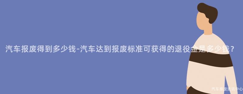 汽车报废得到多少钱-汽车达到报废标准可获得的退役金是多少钱？