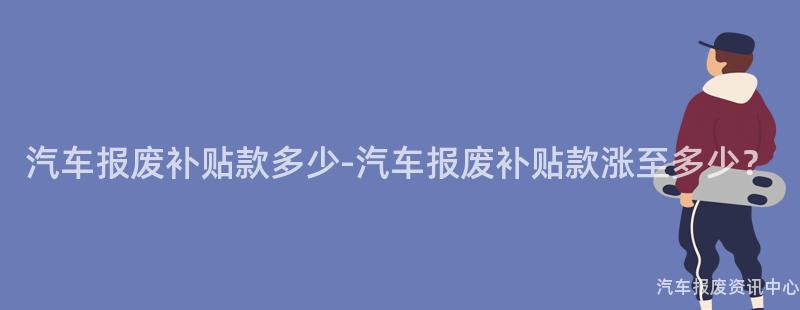 汽车报废补贴款多少-汽车报废补贴款涨至多少？
