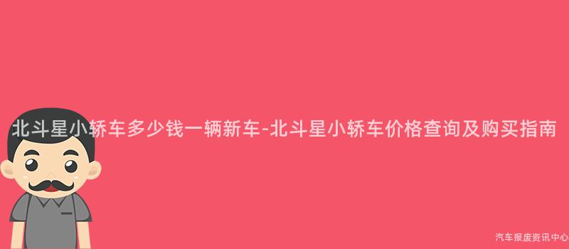 北斗星小轿车多少钱一辆新车-北斗星小轿车价格查询及购买指南