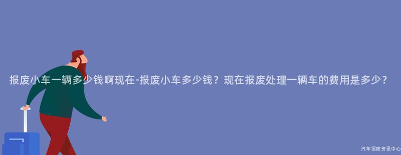 报废小车一辆多少钱啊现在-报废小车多少钱？现在报废处理一辆车的费用是多少？