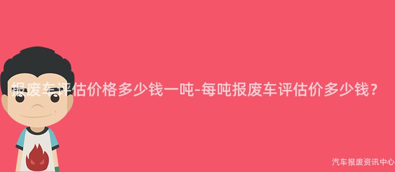 报废车评估价格多少钱一吨-每吨报废车评估价多少钱？