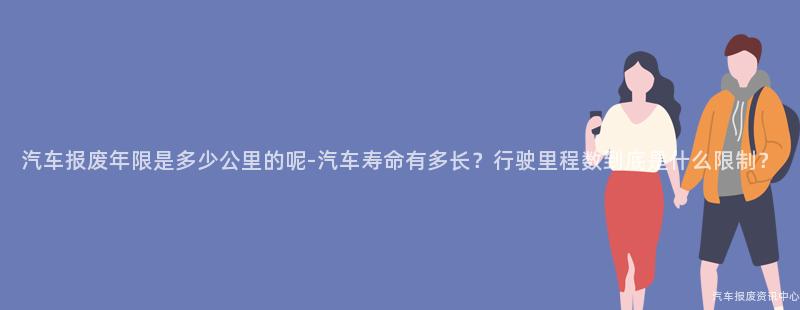 汽车报废年限是多少公里的呢-汽车寿命有多长？行驶里程数到底是什么限制？