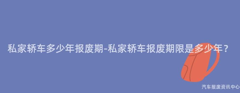 私家轿车多少年报废期-私家轿车报废期限是多少年？