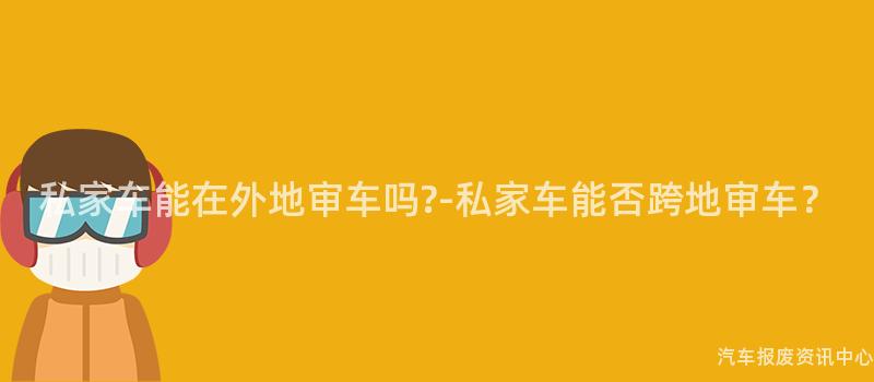 私家车能在外地审车吗?-私家车能否跨地审车？