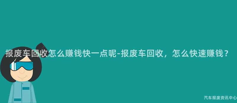 报废车回收怎么赚钱快一点呢-报废车回收，怎么快速赚钱？