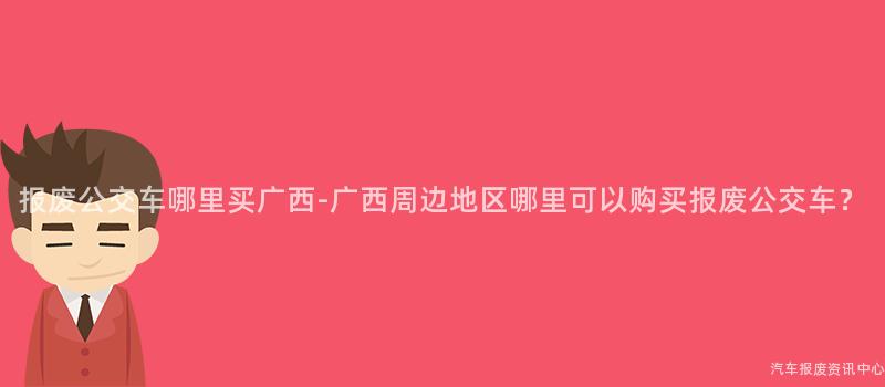 报废公交车哪里买广西-广西周边地区哪里可以购买报废公交车？