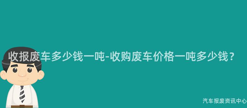 收报废车多少钱一吨-收购废车价格一吨多少钱？