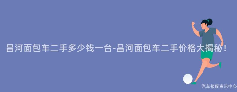昌河面包车二手多少钱一台-昌河面包车二手价格大揭秘！