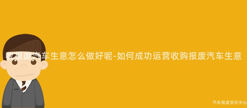收报废汽车生意怎么做好呢-如何成功运营收购报废汽车生意