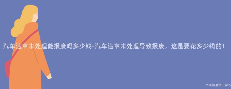 汽车违章未处理能报废吗多少钱-汽车违章未处理导致报废，这是要花多少钱的！