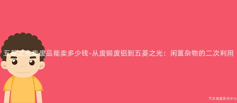 五菱之光卖废品能卖多少钱-从废铜废铝到五菱之光：闲置杂物的二次利用