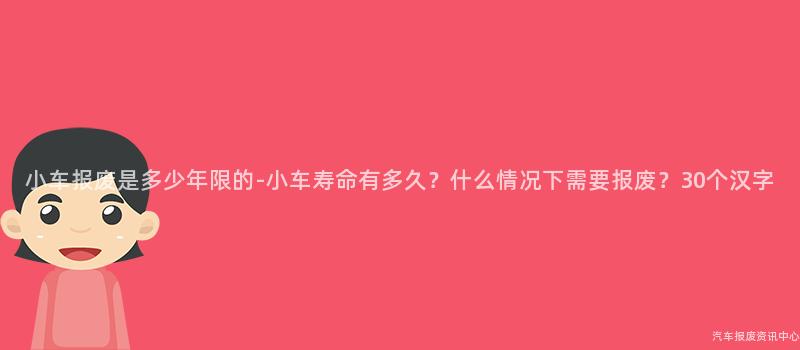 小车报废是多少年限的-小车寿命有多久？什么情况下需要报废？30个汉字