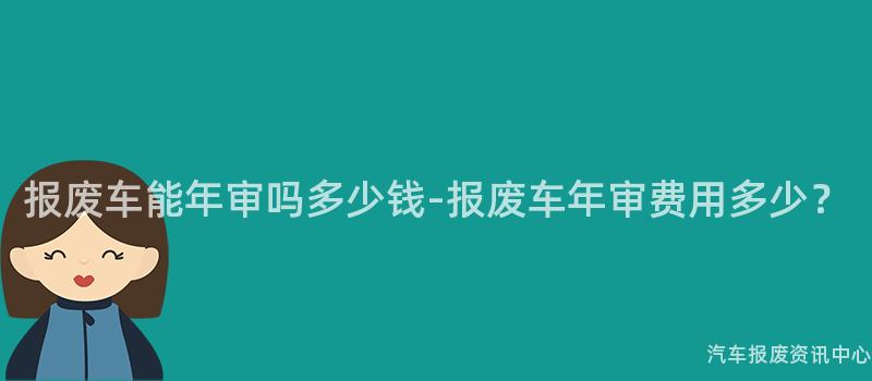 报废车能年审吗多少钱-报废车年审费用多少？