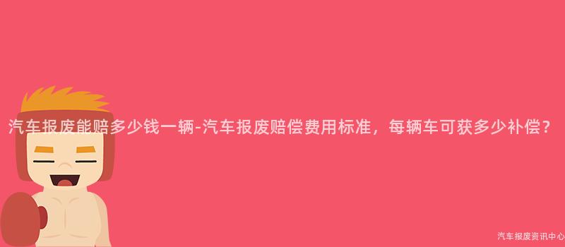 汽车报废能赔多少钱一辆-汽车报废赔偿费用标准，每辆车可获多少补偿？