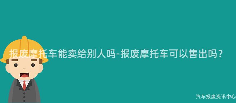 报废摩托车能卖给别人吗-报废摩托车可以售出吗？