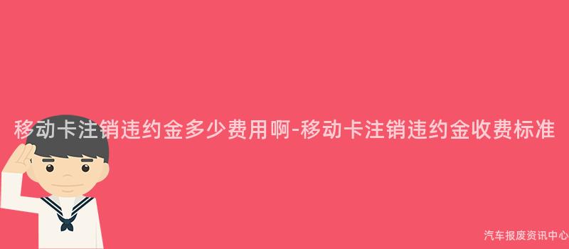 移动卡注销违约金多少费用啊-移动卡注销违约金收费标准