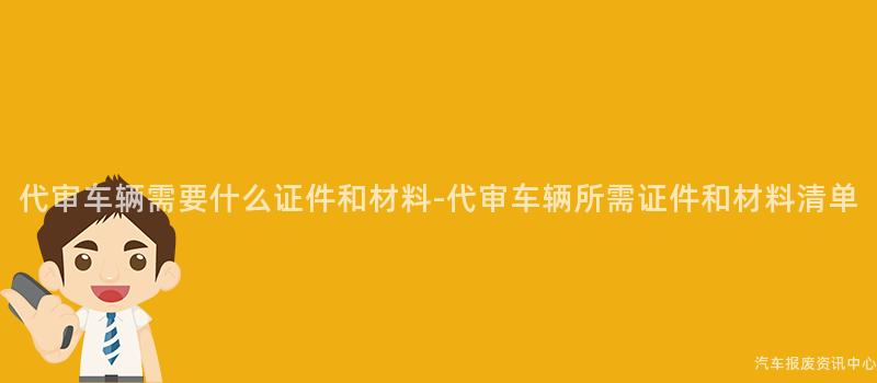 代审车辆需要什么证件和材料-代审车辆所需证件和材料清单