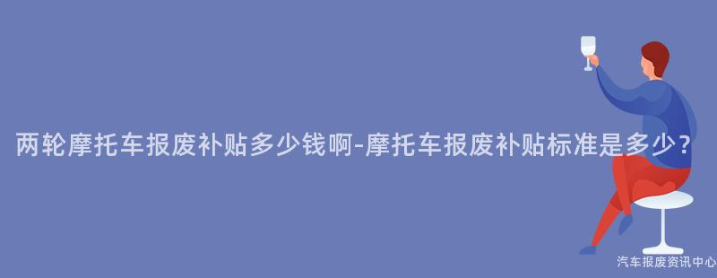 两轮摩托车报废补贴多少钱啊-摩托车报废补贴标准是多少？