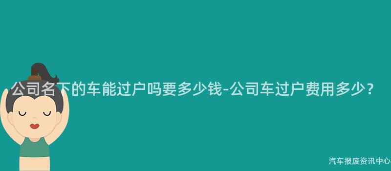 公司名下的车能过户吗要多少钱-公司车过户费用多少？