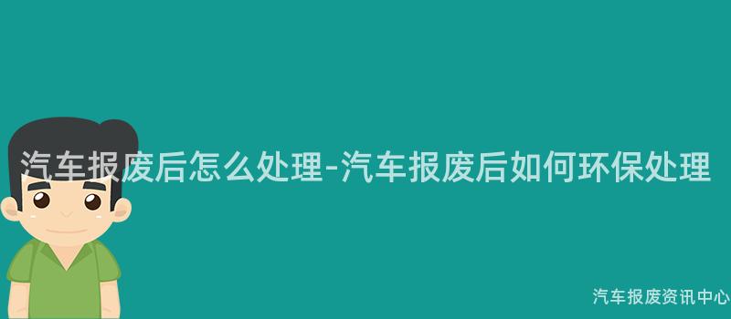 汽车报废后怎么处理-汽车报废后如何环保处理