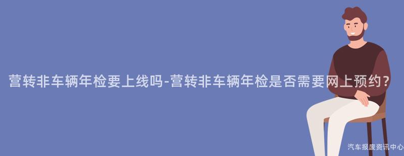 营转非车辆年检要上线吗-营转非车辆年检是否需要网上预约？