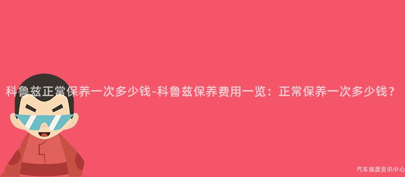 科鲁兹正常保养一次多少钱-科鲁兹保养费用一览：正常保养一次多少钱？