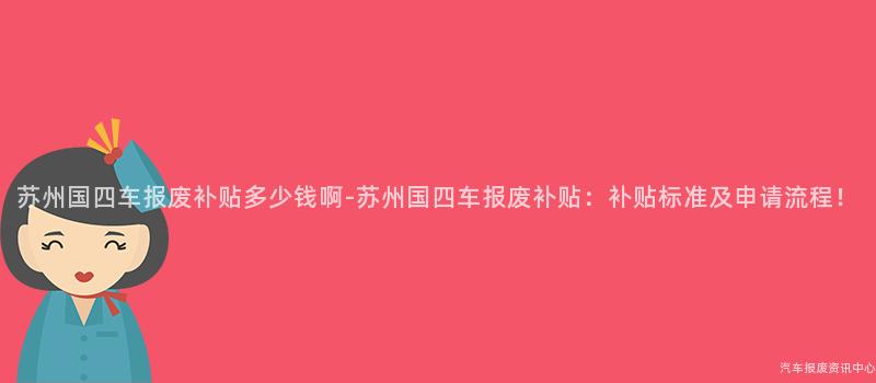 苏州国四车报废补贴多少钱啊-苏州国四车报废补贴：补贴标准及申请流程！