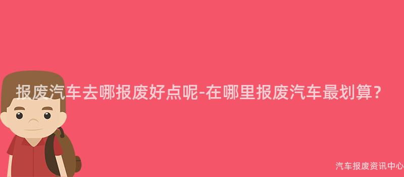 报废汽车去哪报废好点呢-在哪里报废汽车最划算？
