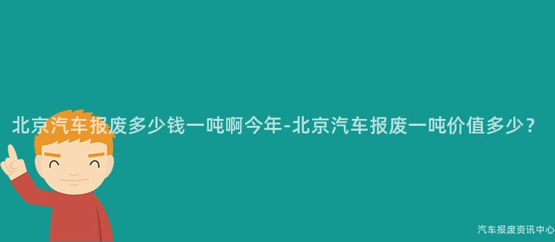 北京汽车报废多少钱一吨啊今年-北京汽车报废一吨价值多少？