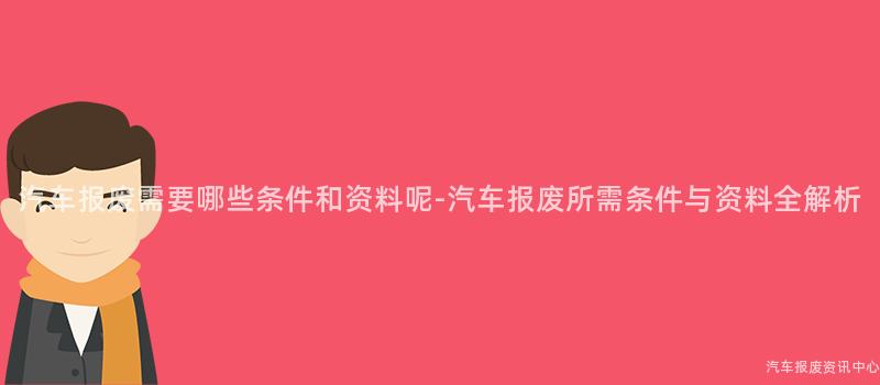 汽车报废需要哪些条件和资料呢-汽车报废所需条件与资料全解析