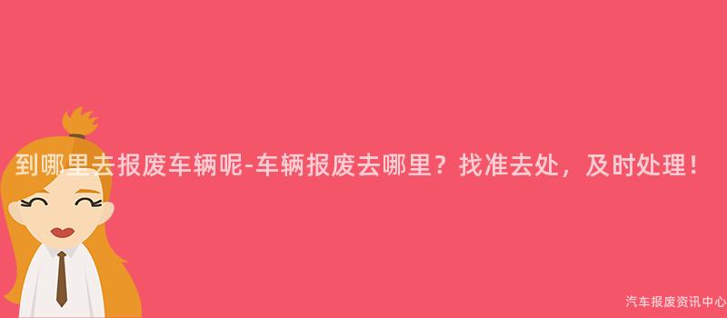 到哪里去报废车辆呢-车辆报废去哪里？找准去处，及时处理！