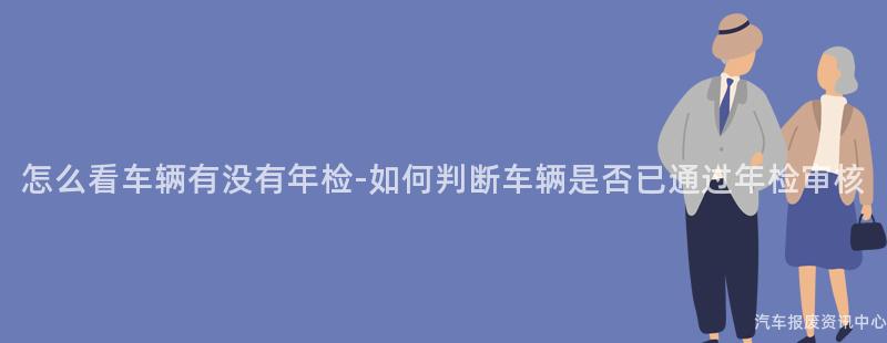 怎么看车辆有没有年检-如何判断车辆是否已通过年检审核