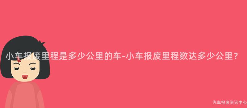小车报废里程是多少公里的车-小车报废里程数达多少公里？