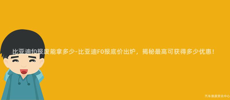 比亚迪f0报废能拿多少-比亚迪F0报底价出炉，揭秘最高可获得多少优惠！
