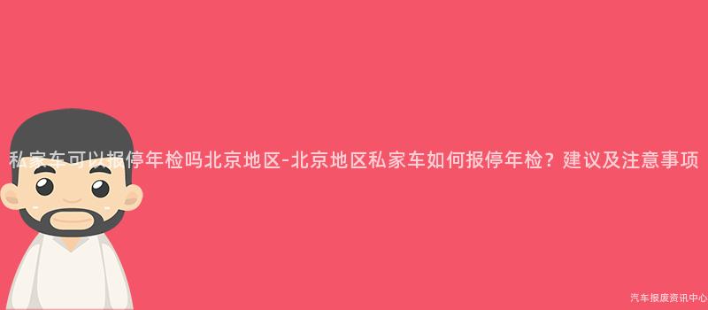 私家车可以报停年检吗北京地区-北京地区私家车如何报停年检？建议及注意事项