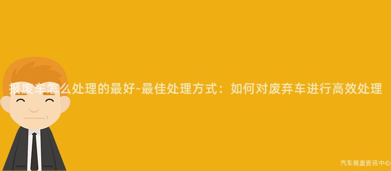 报废车怎么处理的最好-最佳处理方式：如何对废弃车进行高效处理