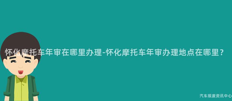 怀化摩托车年审在哪里办理-怀化摩托车年审办理地点在哪里？