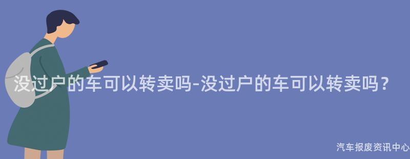 没过户的车可以转卖吗-没过户的车可以转卖吗？