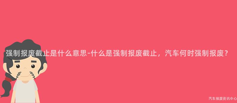 强制报废截止是什么意思-什么是强制报废截止，汽车何时强制报废？