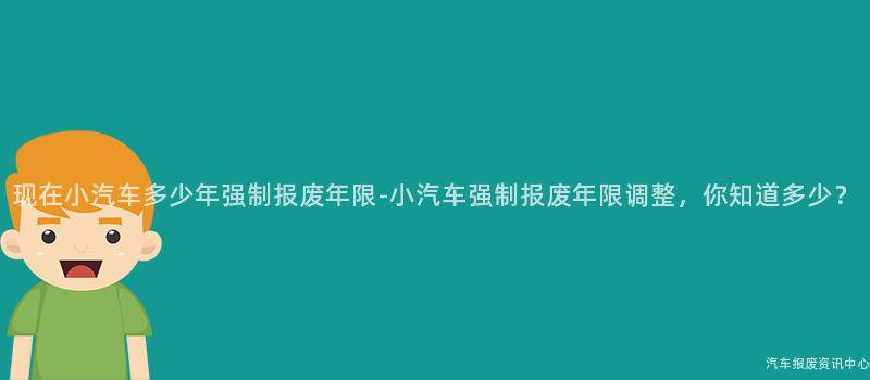 现在小汽车多少年强制报废年限-小汽车强制报废年限调整，你知道多少？