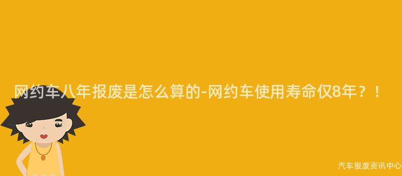 网约车八年报废是怎么算的-网约车使用寿命仅8年？！