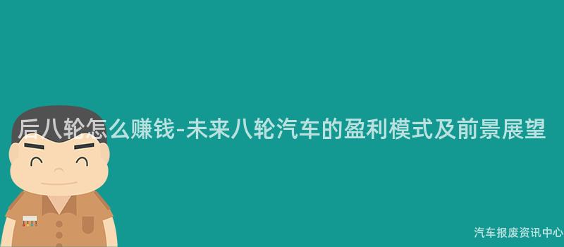后八轮怎么赚钱-未来八轮汽车的盈利模式及前景展望