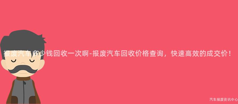 报废汽车多少钱回收一次啊-报废汽车回收价格查询，快速高效的成交价！