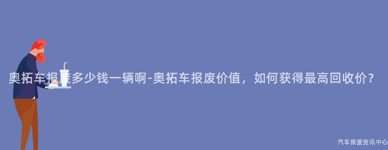 奥拓车报废多少钱一辆啊-奥拓车报废价值，如何获得最高回收价？