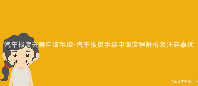 汽车报废去哪申请手续-汽车报废手续申请流程解析及注意事项