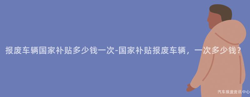 报废车辆国家补贴多少钱一次-国家补贴报废车辆，一次多少钱？