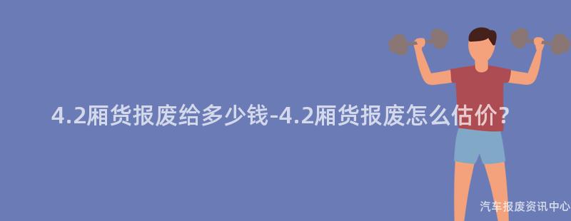 4.2厢货报废给多少钱-4.2厢货报废怎么估价？