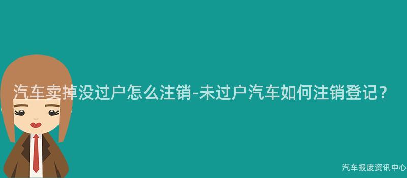 汽车卖掉没过户怎么注销-未过户汽车如何注销登记？