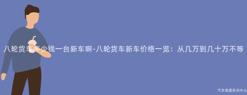 八轮货车多少钱一台新车啊-八轮货车新车价格一览：从几万到几十万不等