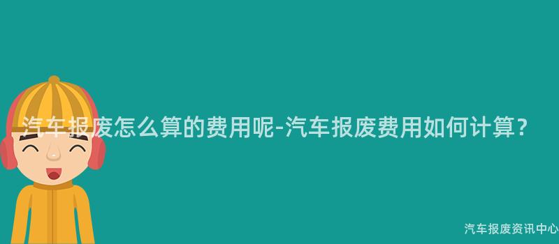 汽车报废怎么算的费用呢-汽车报废费用如何计算？